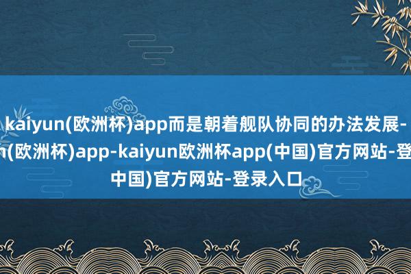 kaiyun(欧洲杯)app而是朝着舰队协同的办法发展-kaiyun(欧洲杯)app-kaiyun欧洲杯app(中国)官方网站-登录入口