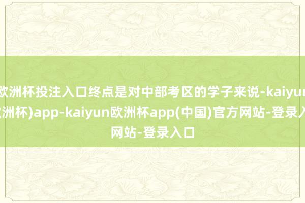 欧洲杯投注入口终点是对中部考区的学子来说-kaiyun(欧洲杯)app-kaiyun欧洲杯app(中国)官方网站-登录入口