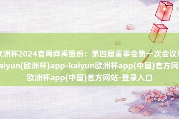 欧洲杯2024官网舜禹股份：第四届董事会第一次会议有遐想公告-kaiyun(欧洲杯)app-kaiyun欧洲杯app(中国)官方网站-登录入口