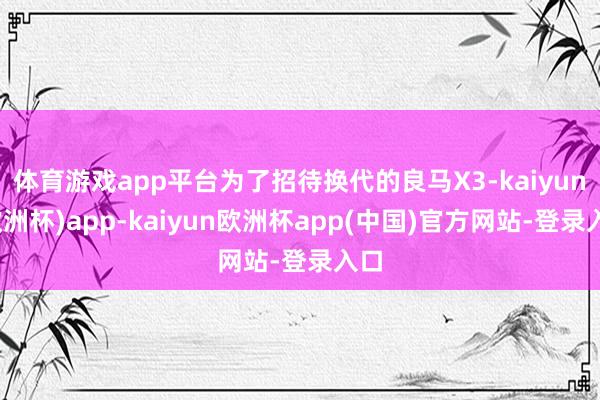 体育游戏app平台为了招待换代的良马X3-kaiyun(欧洲杯)app-kaiyun欧洲杯app(中国)官方网站-登录入口