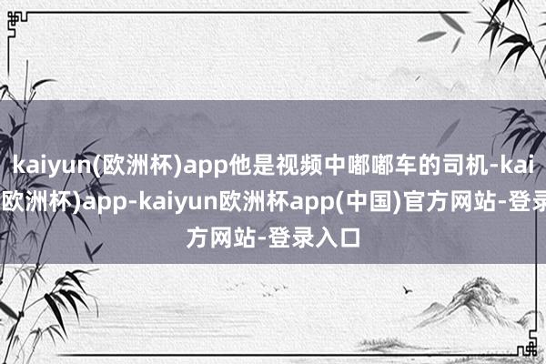 kaiyun(欧洲杯)app他是视频中嘟嘟车的司机-kaiyun(欧洲杯)app-kaiyun欧洲杯app(中国)官方网站-登录入口
