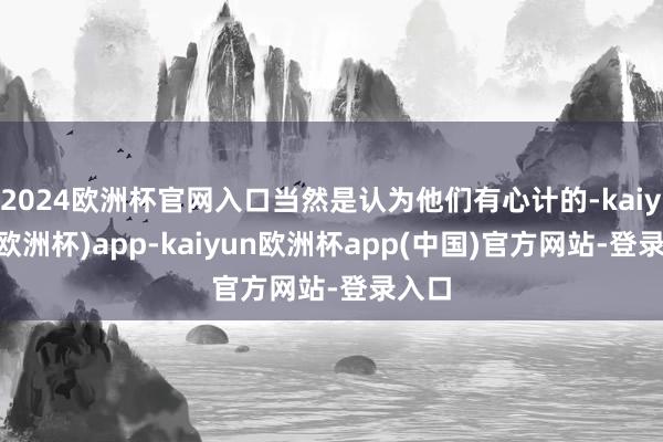 2024欧洲杯官网入口当然是认为他们有心计的-kaiyun(欧洲杯)app-kaiyun欧洲杯app(中国)官方网站-登录入口