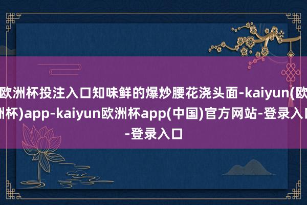 欧洲杯投注入口知味鲜的爆炒腰花浇头面-kaiyun(欧洲杯)app-kaiyun欧洲杯app(中国)官方网站-登录入口