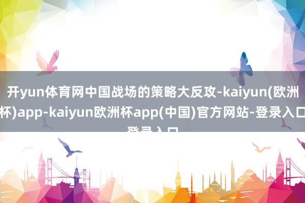开yun体育网中国战场的策略大反攻-kaiyun(欧洲杯)app-kaiyun欧洲杯app(中国)官方网站-登录入口