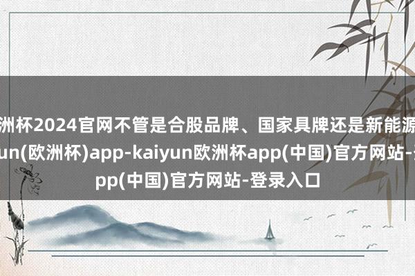 欧洲杯2024官网不管是合股品牌、国家具牌还是新能源品牌-kaiyun(欧洲杯)app-kaiyun欧洲杯app(中国)官方网站-登录入口