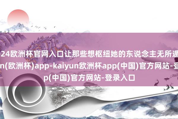 2024欧洲杯官网入口让那些想枢纽她的东说念主无所遁形-kaiyun(欧洲杯)app-kaiyun欧洲杯app(中国)官方网站-登录入口