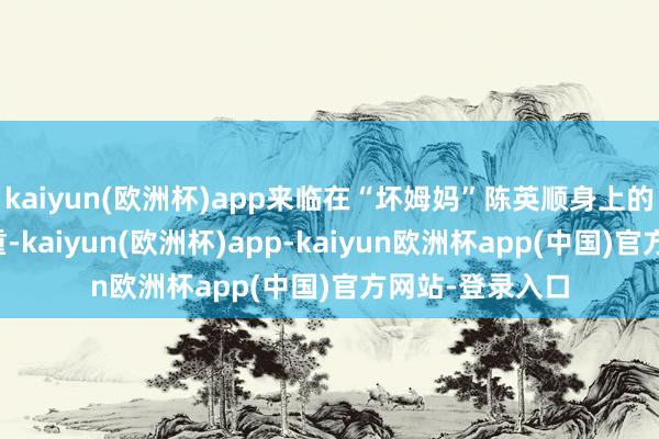 kaiyun(欧洲杯)app来临在“坏姆妈”陈英顺身上的祸害更多、更重-kaiyun(欧洲杯)app-kaiyun欧洲杯app(中国)官方网站-登录入口