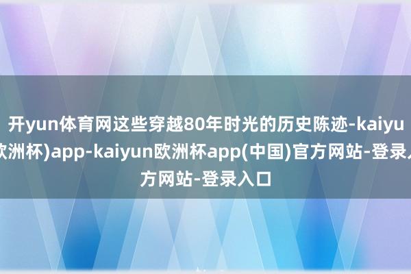 开yun体育网这些穿越80年时光的历史陈迹-kaiyun(欧洲杯)app-kaiyun欧洲杯app(中国)官方网站-登录入口