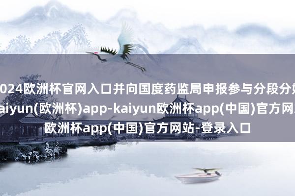 2024欧洲杯官网入口并向国度药监局申报参与分段分娩试点职责-kaiyun(欧洲杯)app-kaiyun欧洲杯app(中国)官方网站-登录入口