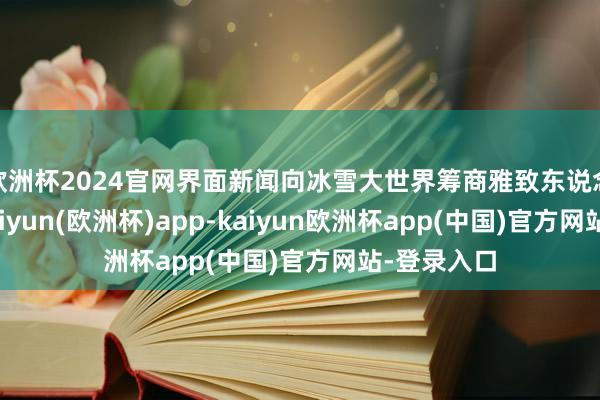 欧洲杯2024官网界面新闻向冰雪大世界筹商雅致东说念主求证-kaiyun(欧洲杯)app-kaiyun欧洲杯app(中国)官方网站-登录入口
