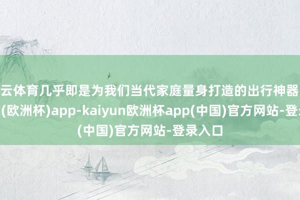 开云体育几乎即是为我们当代家庭量身打造的出行神器-kaiyun(欧洲杯)app-kaiyun欧洲杯app(中国)官方网站-登录入口
