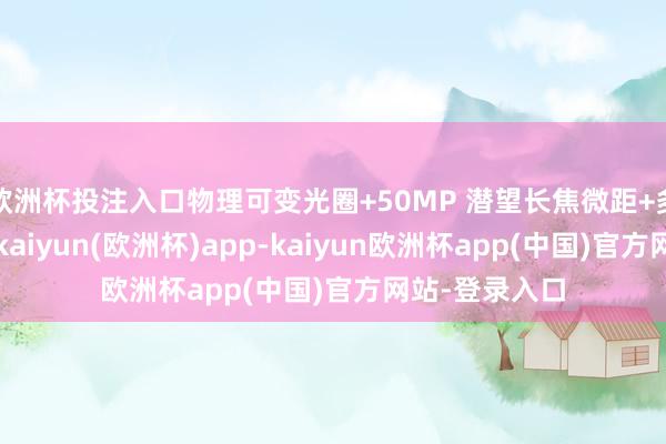 欧洲杯投注入口物理可变光圈+50MP 潜望长焦微距+多光谱录像头-kaiyun(欧洲杯)app-kaiyun欧洲杯app(中国)官方网站-登录入口