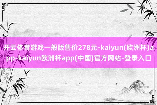 开云体育游戏一般版售价278元-kaiyun(欧洲杯)app-kaiyun欧洲杯app(中国)官方网站-登录入口