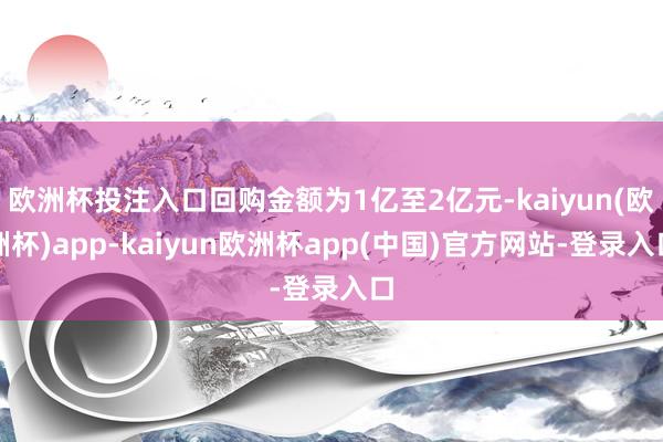 欧洲杯投注入口回购金额为1亿至2亿元-kaiyun(欧洲杯)app-kaiyun欧洲杯app(中国)官方网站-登录入口