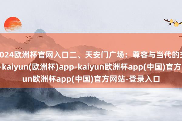 2024欧洲杯官网入口二、天安门广场：尊容与当代的交响天安门广场-kaiyun(欧洲杯)app-kaiyun欧洲杯app(中国)官方网站-登录入口