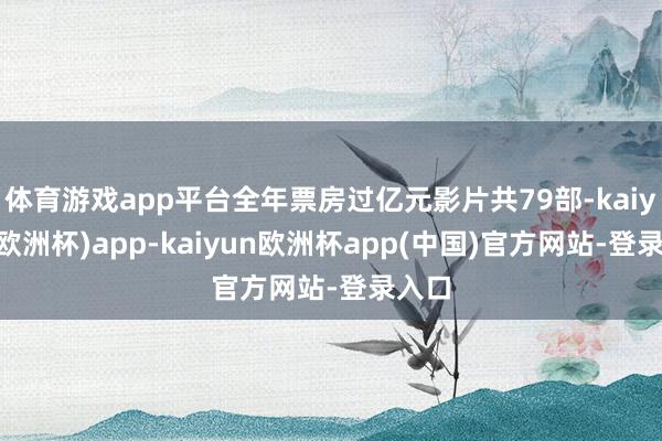 体育游戏app平台全年票房过亿元影片共79部-kaiyun(欧洲杯)app-kaiyun欧洲杯app(中国)官方网站-登录入口