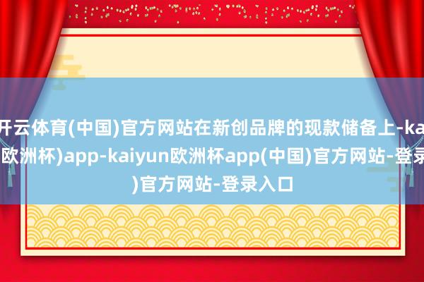 开云体育(中国)官方网站在新创品牌的现款储备上-kaiyun(欧洲杯)app-kaiyun欧洲杯app(中国)官方网站-登录入口