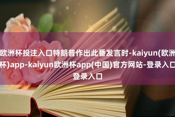 欧洲杯投注入口特朗普作出此番发言时-kaiyun(欧洲杯)app-kaiyun欧洲杯app(中国)官方网站-登录入口