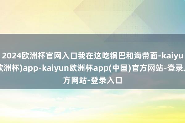 2024欧洲杯官网入口我在这吃锅巴和海带面-kaiyun(欧洲杯)app-kaiyun欧洲杯app(中国)官方网站-登录入口