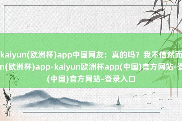 kaiyun(欧洲杯)app中国网友：真的吗？我不信然而-kaiyun(欧洲杯)app-kaiyun欧洲杯app(中国)官方网站-登录入口