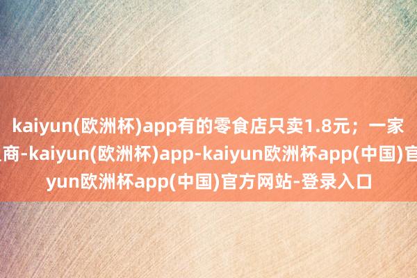 kaiyun(欧洲杯)app有的零食店只卖1.8元；一家店正本是A的加盟商-kaiyun(欧洲杯)app-kaiyun欧洲杯app(中国)官方网站-登录入口