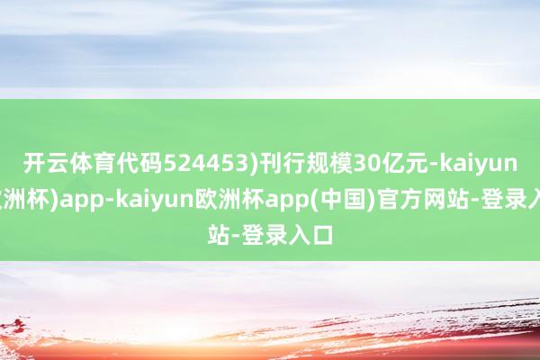 开云体育代码524453)刊行规模30亿元-kaiyun(欧洲杯)app-kaiyun欧洲杯app(中国)官方网站-登录入口