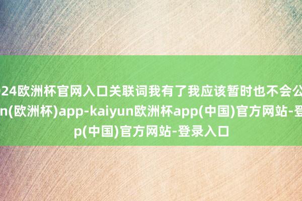 2024欧洲杯官网入口关联词我有了我应该暂时也不会公开-kaiyun(欧洲杯)app-kaiyun欧洲杯app(中国)官方网站-登录入口