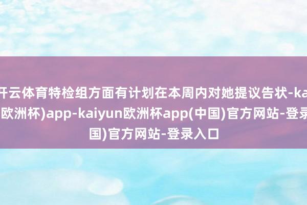 开云体育特检组方面有计划在本周内对她提议告状-kaiyun(欧洲杯)app-kaiyun欧洲杯app(中国)官方网站-登录入口
