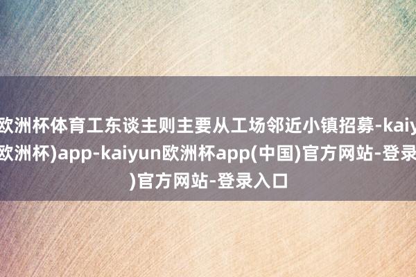 欧洲杯体育工东谈主则主要从工场邻近小镇招募-kaiyun(欧洲杯)app-kaiyun欧洲杯app(中国)官方网站-登录入口