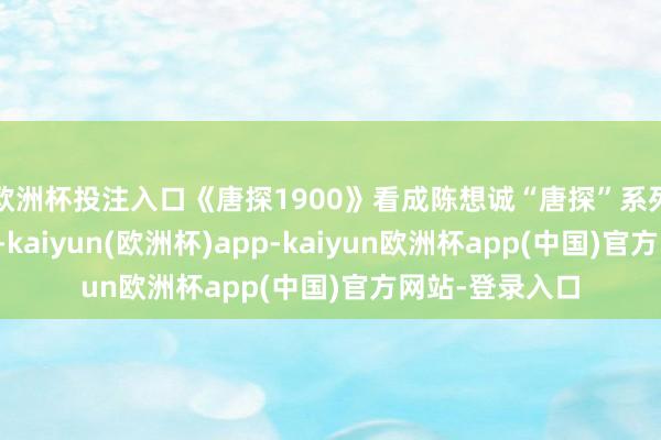 欧洲杯投注入口《唐探1900》看成陈想诚“唐探”系列的第四部作品-kaiyun(欧洲杯)app-kaiyun欧洲杯app(中国)官方网站-登录入口