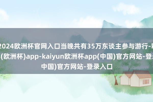 2024欧洲杯官网入口当晚共有35万东谈主参与游行-kaiyun(欧洲杯)app-kaiyun欧洲杯app(中国)官方网站-登录入口