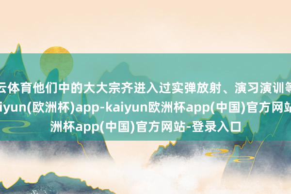 开云体育他们中的大大宗齐进入过实弹放射、演习演训等首要任务-kaiyun(欧洲杯)app-kaiyun欧洲杯app(中国)官方网站-登录入口