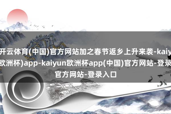 开云体育(中国)官方网站加之春节返乡上升来袭-kaiyun(欧洲杯)app-kaiyun欧洲杯app(中国)官方网站-登录入口
