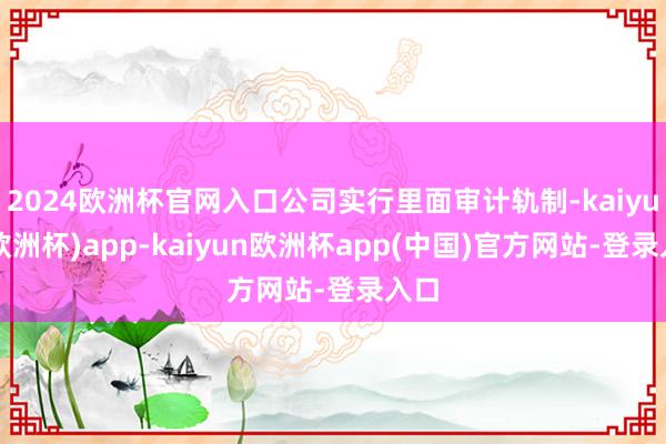 2024欧洲杯官网入口公司实行里面审计轨制-kaiyun(欧洲杯)app-kaiyun欧洲杯app(中国)官方网站-登录入口