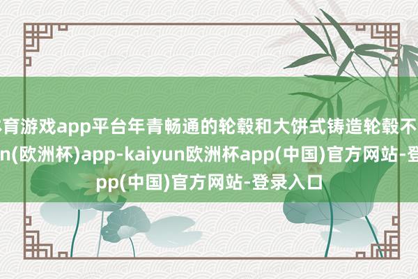 体育游戏app平台年青畅通的轮毂和大饼式铸造轮毂不同-kaiyun(欧洲杯)app-kaiyun欧洲杯app(中国)官方网站-登录入口