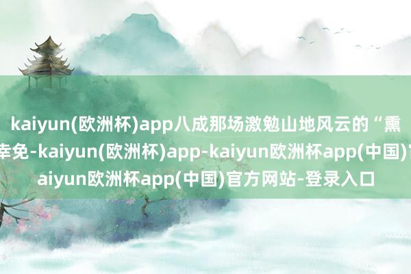 kaiyun(欧洲杯)app八成那场激勉山地风云的“熏鸡事件”就能得以幸免-kaiyun(欧洲杯)app-kaiyun欧洲杯app(中国)官方网站-登录入口