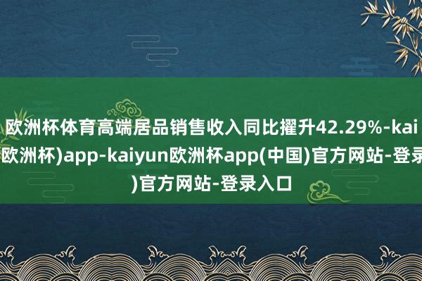 欧洲杯体育高端居品销售收入同比擢升42.29%-kaiyun(欧洲杯)app-kaiyun欧洲杯app(中国)官方网站-登录入口