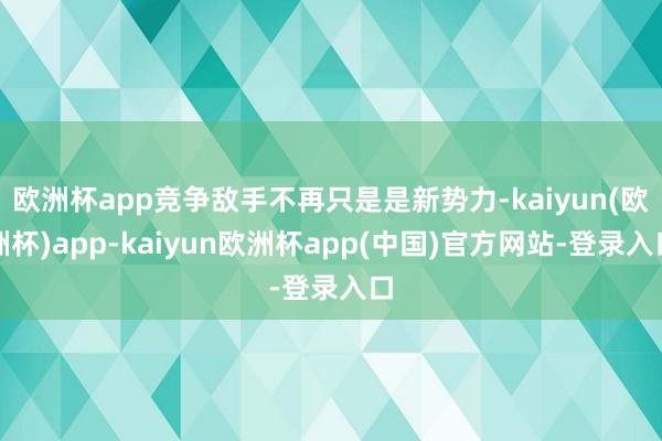 欧洲杯app竞争敌手不再只是是新势力-kaiyun(欧洲杯)app-kaiyun欧洲杯app(中国)官方网站-登录入口