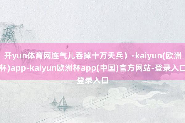 开yun体育网连气儿吞掉十万天兵）-kaiyun(欧洲杯)app-kaiyun欧洲杯app(中国)官方网站-登录入口