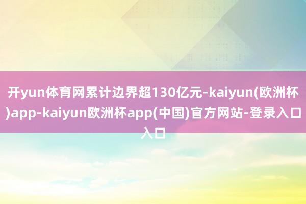 开yun体育网累计边界超130亿元-kaiyun(欧洲杯)app-kaiyun欧洲杯app(中国)官方网站-登录入口