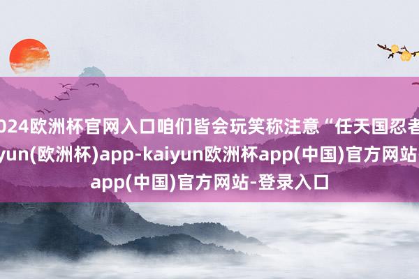 2024欧洲杯官网入口咱们皆会玩笑称注意“任天国忍者”追杀-kaiyun(欧洲杯)app-kaiyun欧洲杯app(中国)官方网站-登录入口