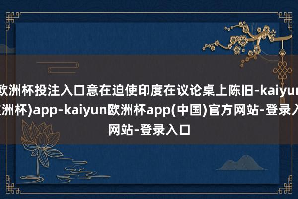 欧洲杯投注入口意在迫使印度在议论桌上陈旧-kaiyun(欧洲杯)app-kaiyun欧洲杯app(中国)官方网站-登录入口