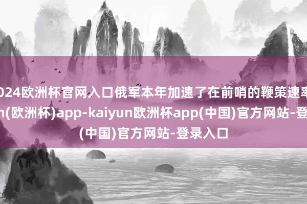 2024欧洲杯官网入口俄军本年加速了在前哨的鞭策速率-kaiyun(欧洲杯)app-kaiyun欧洲杯app(中国)官方网站-登录入口