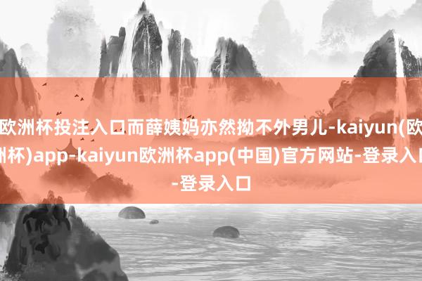 欧洲杯投注入口而薛姨妈亦然拗不外男儿-kaiyun(欧洲杯)app-kaiyun欧洲杯app(中国)官方网站-登录入口