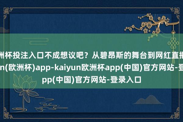 欧洲杯投注入口不成想议吧？从碧昂斯的舞台到网红直播间-kaiyun(欧洲杯)app-kaiyun欧洲杯app(中国)官方网站-登录入口