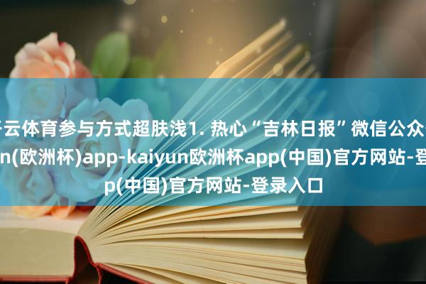 开云体育参与方式超肤浅1. 热心“吉林日报”微信公众号-kaiyun(欧洲杯)app-kaiyun欧洲杯app(中国)官方网站-登录入口