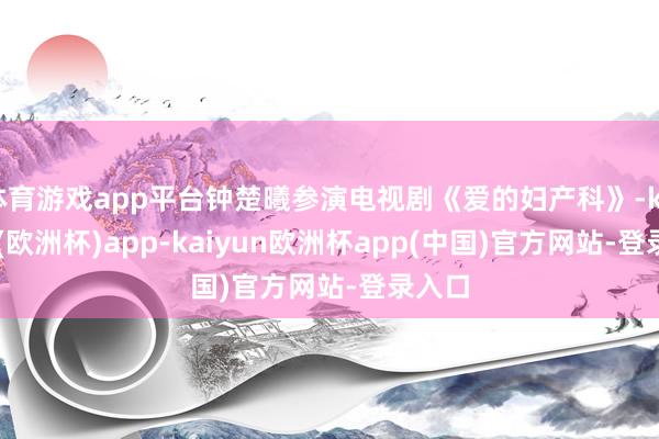 体育游戏app平台钟楚曦参演电视剧《爱的妇产科》-kaiyun(欧洲杯)app-kaiyun欧洲杯app(中国)官方网站-登录入口