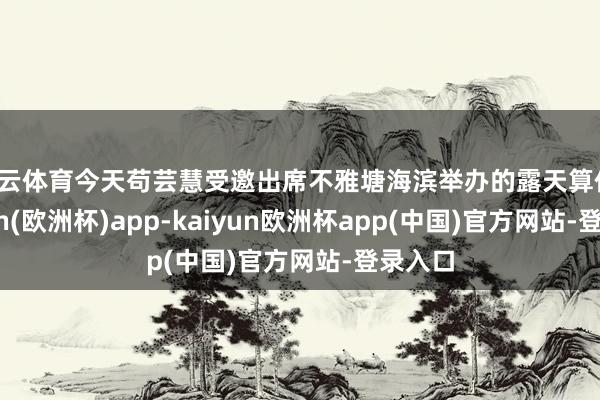 开云体育今天苟芸慧受邀出席不雅塘海滨举办的露天算作-kaiyun(欧洲杯)app-kaiyun欧洲杯app(中国)官方网站-登录入口