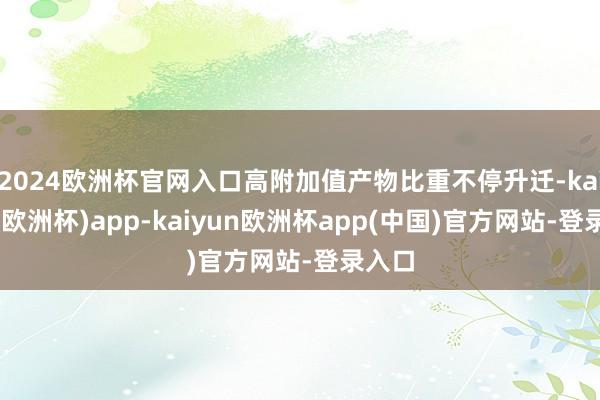 2024欧洲杯官网入口高附加值产物比重不停升迁-kaiyun(欧洲杯)app-kaiyun欧洲杯app(中国)官方网站-登录入口