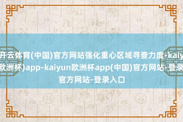 开云体育(中国)官方网站强化重心区域寻查力度-kaiyun(欧洲杯)app-kaiyun欧洲杯app(中国)官方网站-登录入口